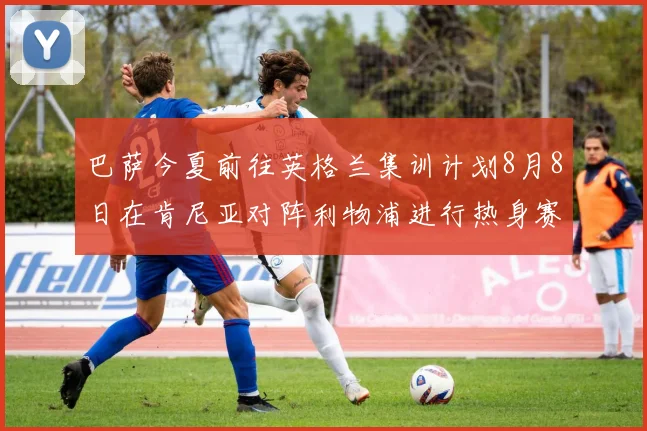 巴萨今夏前往英格兰集训计划8月8日在肯尼亚对阵利物浦进行热身赛