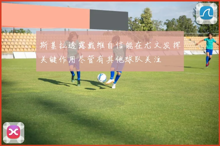 斯基拉透露戴维自信能在尤文发挥关键作用尽管有其他球队关注
