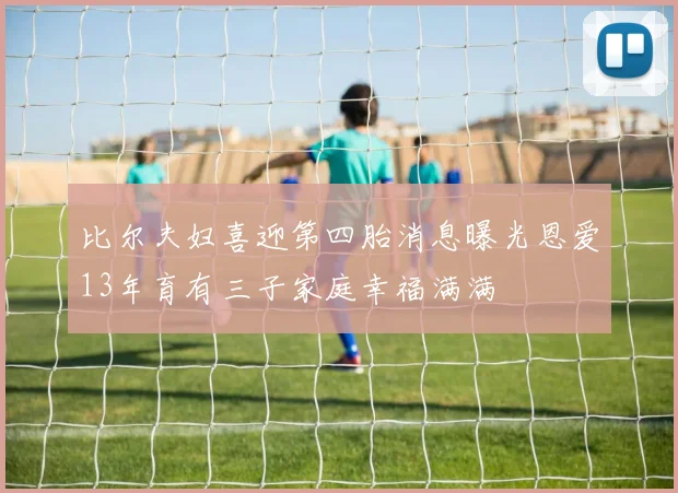 比尔夫妇喜迎第四胎消息曝光恩爱13年育有三子家庭幸福满满
