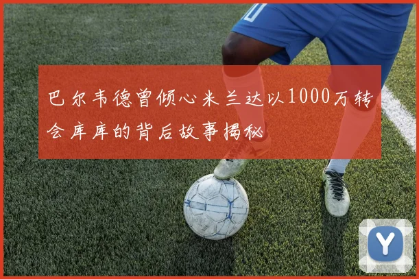 巴尔韦德曾倾心米兰达以1000万转会库库的背后故事揭秘