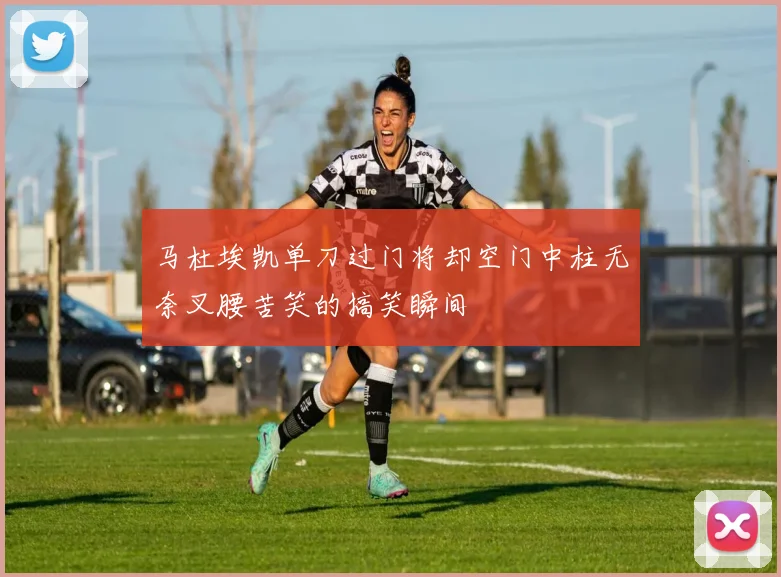 马杜埃凯单刀过门将却空门中柱无奈叉腰苦笑的搞笑瞬间