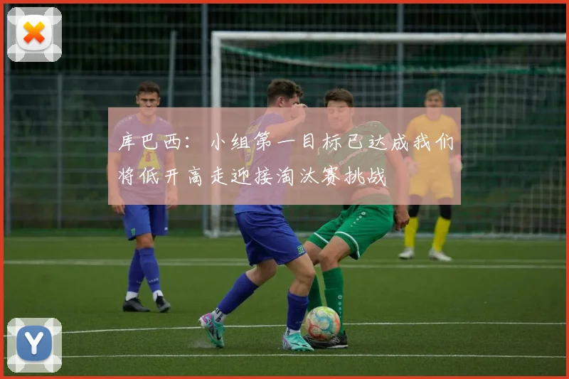 库巴西：小组第一目标已达成我们将低开高走迎接淘汰赛挑战