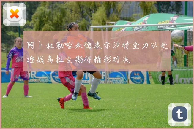 阿卜杜勒哈米德表示沙特全力以赴迎战乌拉圭期待精彩对决