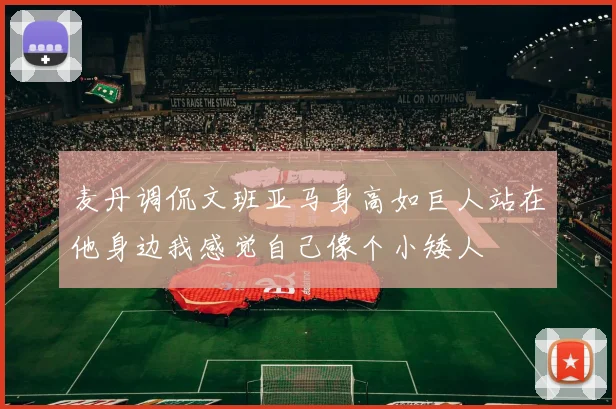 麦丹调侃文班亚马身高如巨人站在他身边我感觉自己像个小矮人