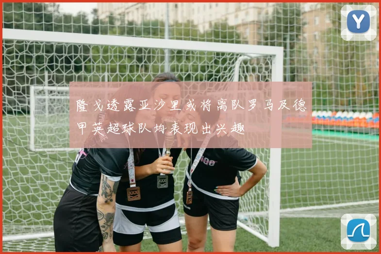 隆戈透露亚沙里或将离队罗马及德甲英超球队均表现出兴趣