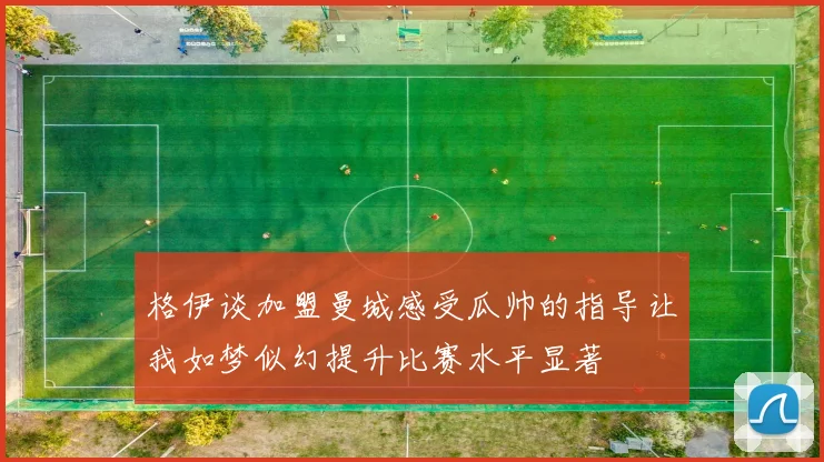格伊谈加盟曼城感受瓜帅的指导让我如梦似幻提升比赛水平显著