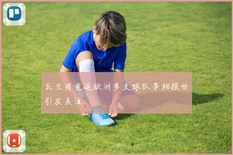 瓦兰将重返欧洲多支球队争相报价引发关注