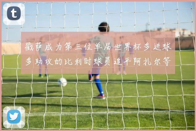 戳萨成为第三位单届世界杯多进球多助攻的比利时球员追平阿扎尔等传奇