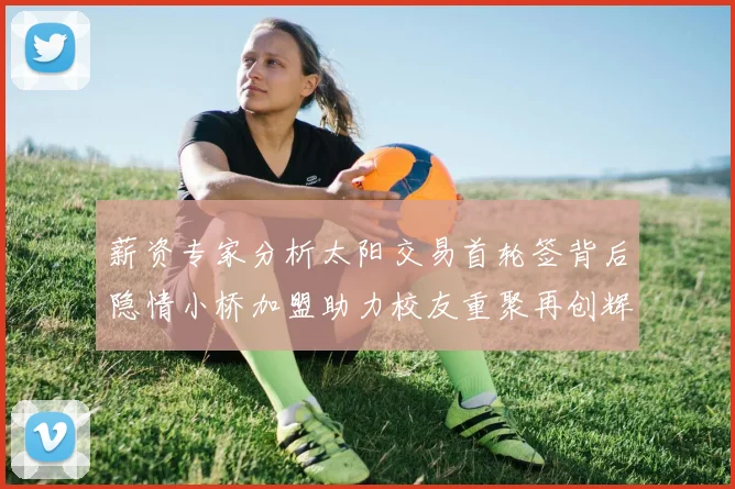 薪资专家分析太阳交易首轮签背后隐情小桥加盟助力校友重聚再创辉煌