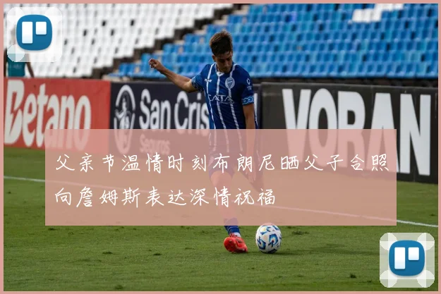 父亲节温情时刻布朗尼晒父子合照向詹姆斯表达深情祝福