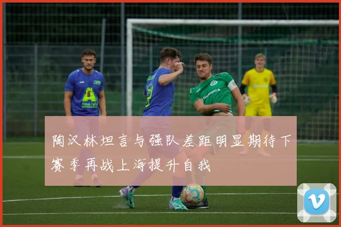 陶汉林坦言与强队差距明显期待下赛季再战上海提升自我