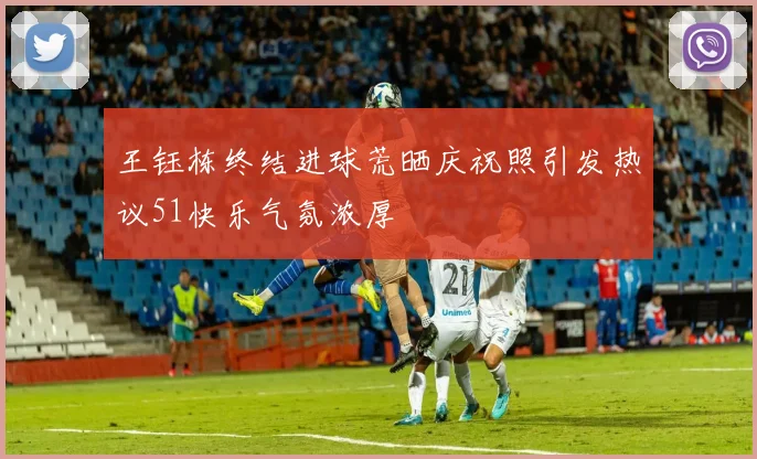 王钰栋终结进球荒晒庆祝照引发热议51快乐气氛浓厚