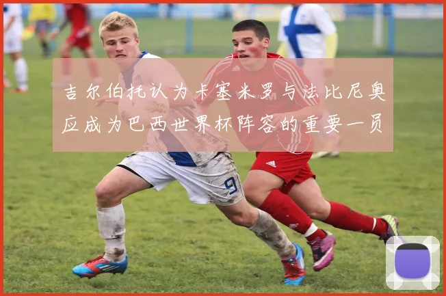吉尔伯托认为卡塞米罗与法比尼奥应成为巴西世界杯阵容的重要一员