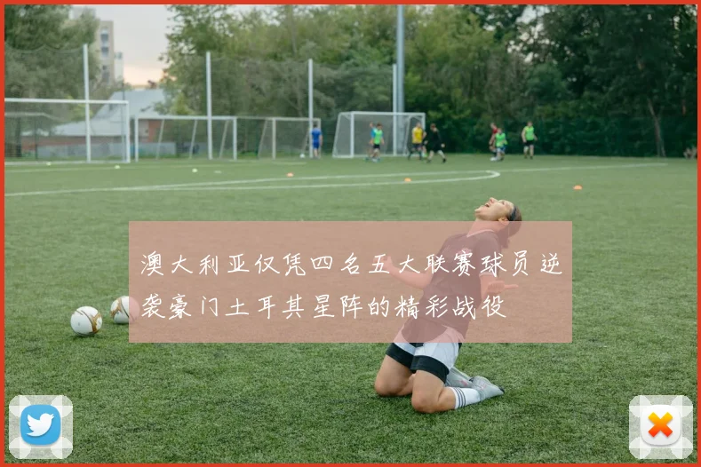 澳大利亚仅凭四名五大联赛球员逆袭豪门土耳其星阵的精彩战役
