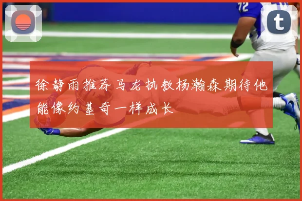徐静雨推荐马龙执教杨瀚森期待他能像约基奇一样成长