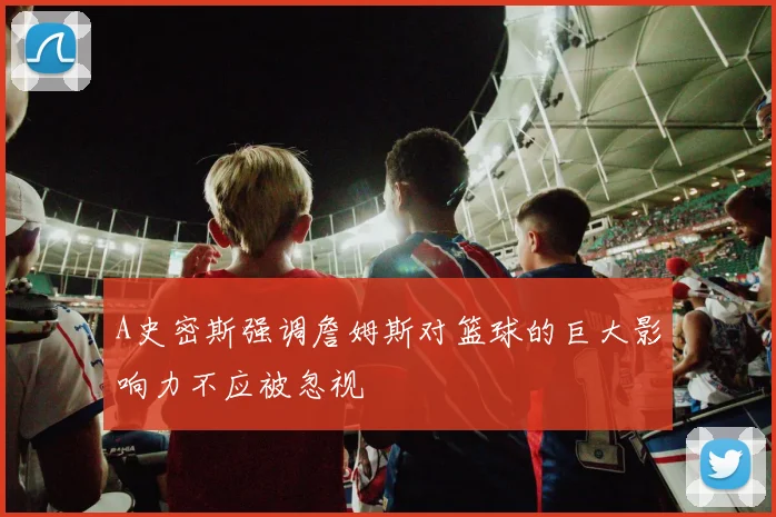 A史密斯强调詹姆斯对篮球的巨大影响力不应被忽视