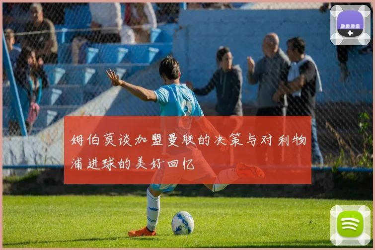 姆伯莫谈加盟曼联的决策与对利物浦进球的美好回忆