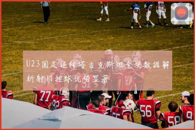 U23国足逆转塔吉克斯坦全场数据解析射门控球优势显著