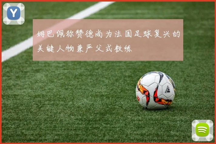 姆巴佩称赞德尚为法国足球复兴的关键人物兼严父式教练