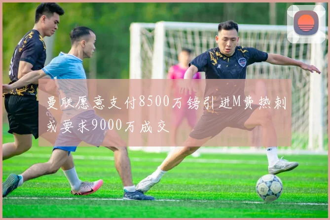 曼联愿意支付8500万镑引进M费热刺或要求9000万成交