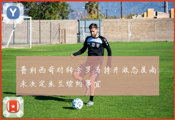 普利西奇对转会罗马持开放态度尚未决定米兰续约事宜